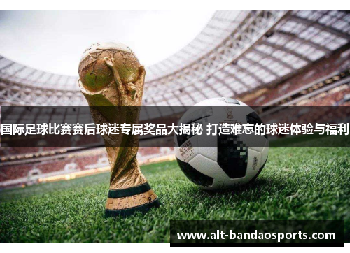国际足球比赛赛后球迷专属奖品大揭秘 打造难忘的球迷体验与福利