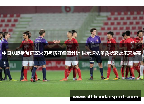 中国队热身赛进攻火力与防守漏洞分析 揭示球队备战状态及未来展望