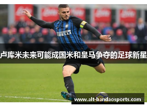 卢库米未来可能成国米和皇马争夺的足球新星